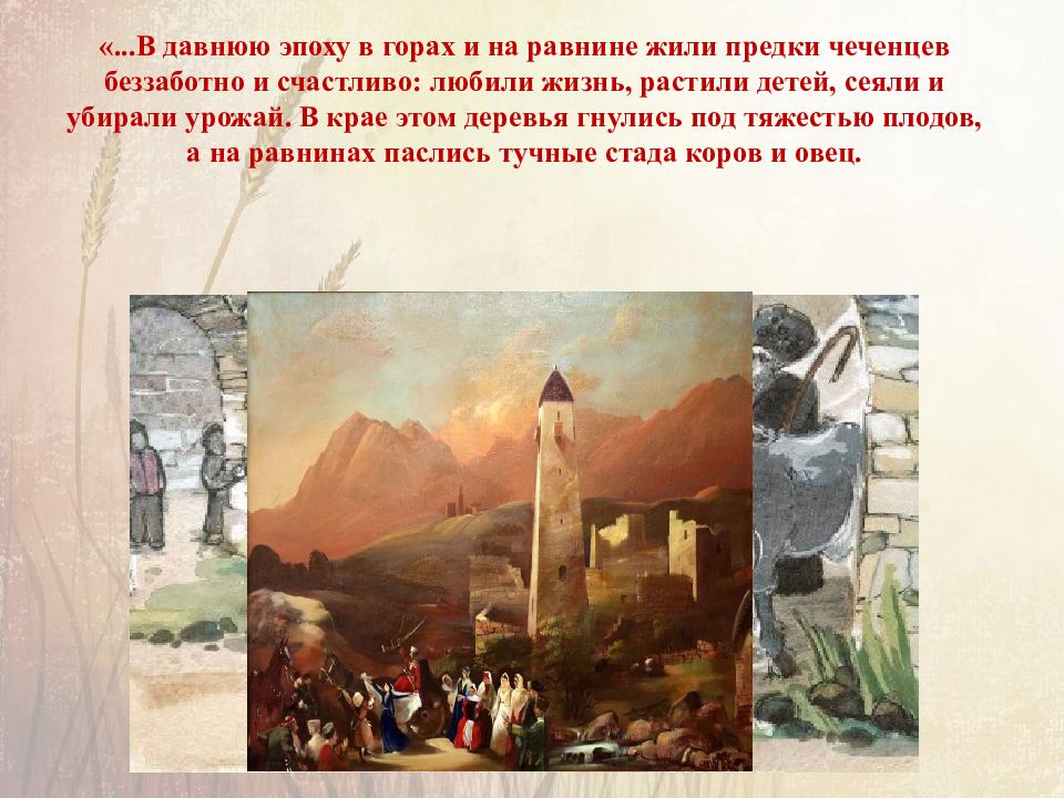 «...В давнюю эпоху в горах и на равнине жили предки чеченцев беззаботно и счастливо: любили жизнь, растили детей, сеяли и убирали урожай. В крае этом деревья